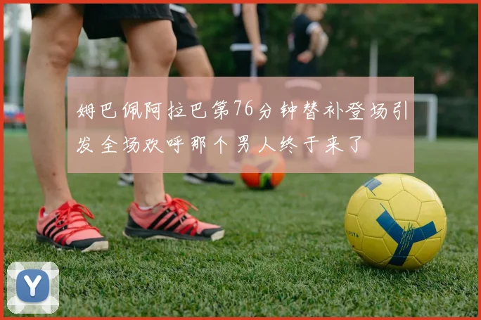 姆巴佩阿拉巴第76分钟替补登场引发全场欢呼那个男人终于来了
