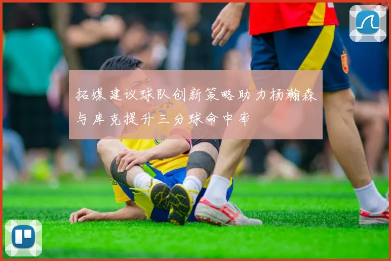 拓媒建议球队创新策略助力杨瀚森与库克提升三分球命中率
