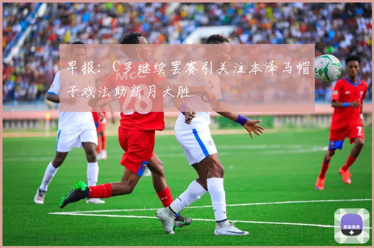 早报：C罗继续罢赛引关注本泽马帽子戏法助新月大胜