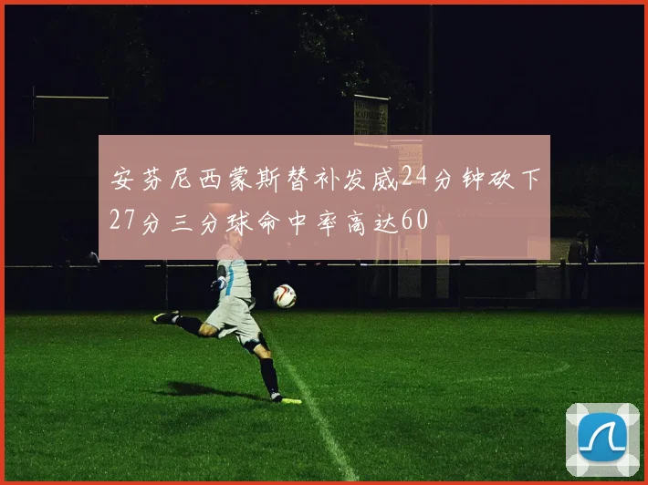 安芬尼西蒙斯替补发威24分钟砍下27分三分球命中率高达60