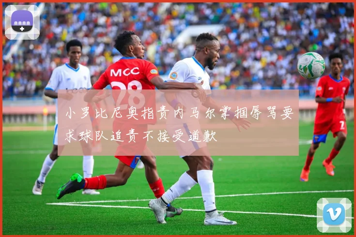 小罗比尼奥指责内马尔掌掴辱骂要求球队追责不接受道歉