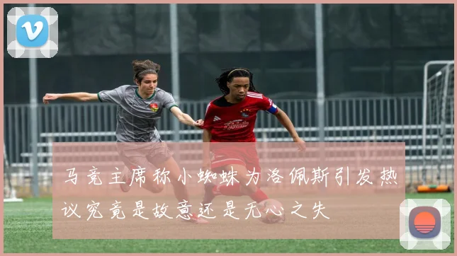马竞主席称小蜘蛛为洛佩斯引发热议究竟是故意还是无心之失