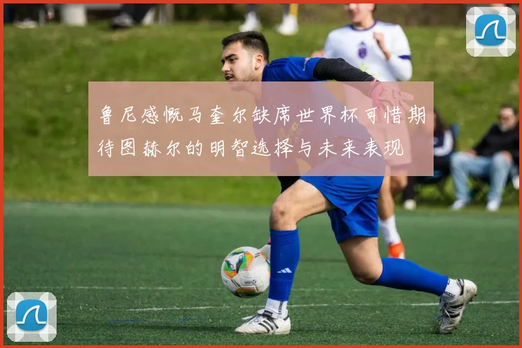鲁尼感慨马奎尔缺席世界杯可惜期待图赫尔的明智选择与未来表现