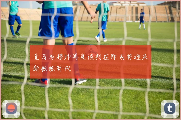 皇马与穆帅再度谈判在即或将迎来新教练时代