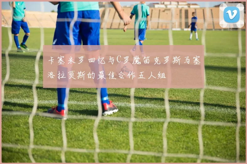 卡塞米罗回忆与C罗魔笛克罗斯马塞洛拉莫斯的最佳合作五人组