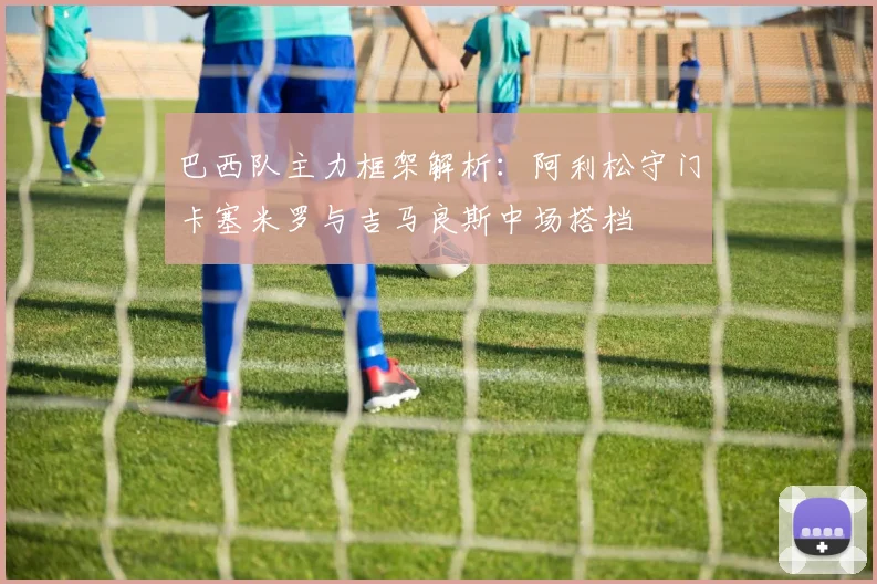 巴西队主力框架解析：阿利松守门卡塞米罗与吉马良斯中场搭档