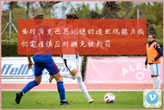 面对马克西恩比德的造犯规能力我们需谨慎应对避免被判罚