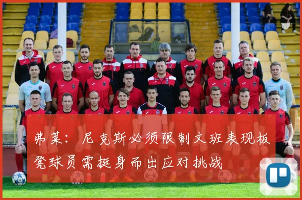 弗莱：尼克斯必须限制文班表现板凳球员需挺身而出应对挑战