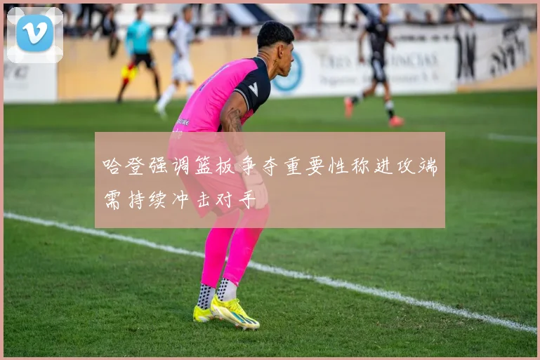 哈登强调篮板争夺重要性称进攻端需持续冲击对手