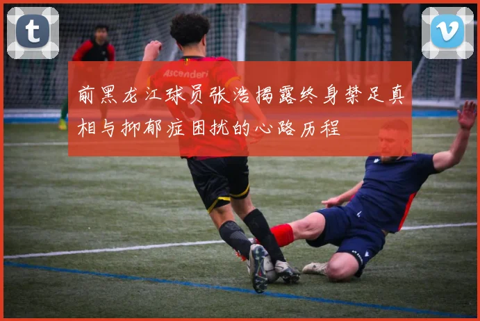 前黑龙江球员张浩揭露终身禁足真相与抑郁症困扰的心路历程