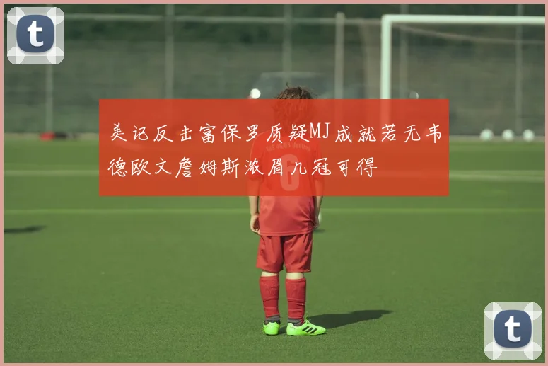 美记反击富保罗质疑MJ成就若无韦德欧文詹姆斯浓眉几冠可得