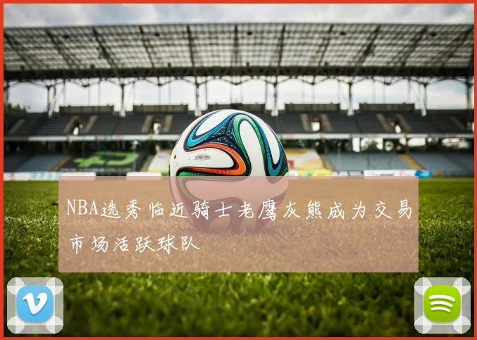 NBA选秀临近骑士老鹰灰熊成为交易市场活跃球队