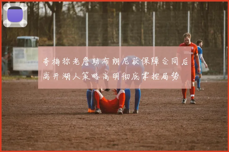 夸梅称老詹助布朗尼获保障合同后离开湖人策略高明彻底掌控局势