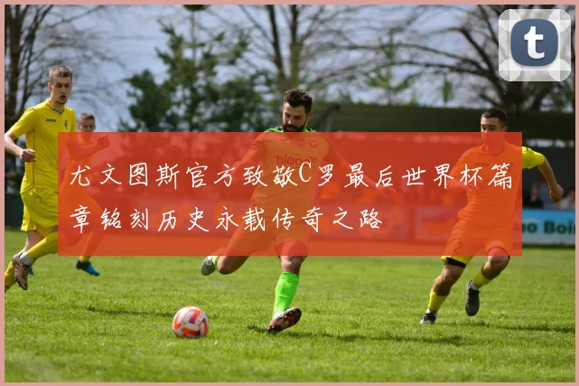 尤文图斯官方致敬C罗最后世界杯篇章铭刻历史永载传奇之路