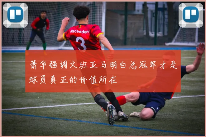 萧华强调文班亚马明白总冠军才是球员真正的价值所在
